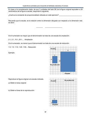 Cuadernillo de actividades para el desarrollo de habilidades matemáticas. 6º primaria.
97
En base a la consideración dada, de que 3 unidades del lado DE de la figura original equivalen a 20
centímetros de la figura a escala, responde lo siguiente.
¿Cuál es la constante de proporcionalidad utilizada en este ejercicio? _________________________
Recuerda que la escala, es la relación entre la dimensión dibujada con respecto a la dimensión real;
es decir:
Si el numerador es mayor que el denominador se trata de una escala de ampliación.
2:1, 5:1, 10:1, 20:1,… Ampliación
Si el numerador, es menor que el denominador se trata de una escala de reducción.
1:2, 1:5, 1:10, 1:20, 1:50,…Reducción
Ejemplo:
Reproduce la figura original a la escala indicada.
a) Obtén el área original:
b) Obtén el área de la reproducción:
 