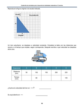 Cuadernillo de actividades para el desarrollo de habilidades matemáticas. 6º primaria.
98
Reproduce la figura original a la escala indicada.
Un tren suburbano, se desplaza a velocidad constante. Completa la tabla con las distancias que
recorre o el tiempo que emplea, según corresponda. Después escribe a qué velocidad se desplaza
dicho tren.
Estaciones A B C D E
Distancia
(km)
50 100 150 200 225
Tiempo
(min)
60 135
¿Cuál es la velocidad del tren en ? ___________
Su equivalente en ___________
 