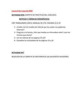 Jueves 8 de mayo de 2020
ACTIVIDAD Nº6 (CARPETA DE PRACTICAS DEL LENGUAJE)
NOTICIAS Y CRÒNICAS PERIODÌSTICAS
HOY TRABAJAMOS CON EL MANUAL DE 5TO, PAGINAS 22 A 24
1- ¿Cuáles son los medios de noticias por los cuales nos podemos
informar?
2- Pregunta a la familia, ¿Por qué medios se informaban ellos? ¿son los
mismos que ahora?
3- Lee las noticias de las paginas 22 y23
4- Completa las actividades de las páginas 23 y 24
ACTIVIDAD Nº7
RESOLVER EN LA CARPETA DE MATEMATICA LAS SIGUIENTES DIVISIONES
 