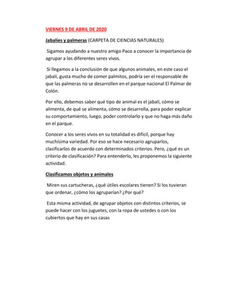 VIERNES 9 DE ABRIL DE 2020
Jabalíes y palmeras (CARPETA DE CIENCIAS NATURALES)
Sigamos ayudando a nuestro amigo Paco a conocer la importancia de
agrupar a los diferentes seres vivos.
Si llegamos a la conclusión de que algunos animales, en este caso el
jabalí, gusta mucho de comer palmitos, podría ser el responsable de
que las palmeras no se desarrollen en el parque nacional El Palmar de
Colón.
Por ello, debemos saber qué tipo de animal es el jabalí, cómo se
alimenta, de qué se alimenta, cómo se desarrolla, para poder explicar
su comportamiento, luego, poder controlarlo y que no haga más daño
en el parque.
Conocer a los seres vivos en su totalidad es difícil, porque hay
muchísima variedad. Por eso se hace necesario agruparlos,
clasificarlos de acuerdo con determinados criterios. Pero, ¿qué es un
criterio de clasificación? Para entenderlo, les proponemos la siguiente
actividad.
Clasificamos objetos y animales
Miren sus cartucheras, ¿qué útiles escolares tienen? Si los tuvieran
que ordenar, ¿cómo los agruparían? ¿Por qué?
Esta misma actividad, de agrupar objetos con distintos criterios, se
puede hacer con los juguetes, con la ropa de ustedes o con los
cubiertos que hay en sus casas
 