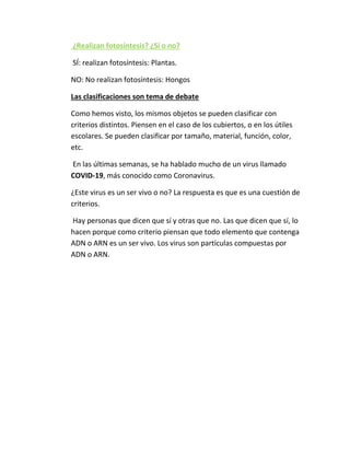 ¿Realizan fotosíntesis? ¿Sí o no?
SÍ: realizan fotosíntesis: Plantas.
NO: No realizan fotosíntesis: Hongos
Las clasificaciones son tema de debate
Como hemos visto, los mismos objetos se pueden clasificar con
criterios distintos. Piensen en el caso de los cubiertos, o en los útiles
escolares. Se pueden clasificar por tamaño, material, función, color,
etc.
En las últimas semanas, se ha hablado mucho de un virus llamado
COVID-19, más conocido como Coronavirus.
¿Este virus es un ser vivo o no? La respuesta es que es una cuestión de
criterios.
Hay personas que dicen que sí y otras que no. Las que dicen que sí, lo
hacen porque como criterio piensan que todo elemento que contenga
ADN o ARN es un ser vivo. Los virus son partículas compuestas por
ADN o ARN.
 