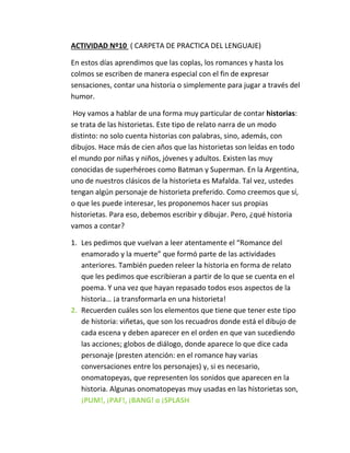 ACTIVIDAD Nº10 ( CARPETA DE PRACTICA DEL LENGUAJE)
En estos días aprendimos que las coplas, los romances y hasta los
colmos se escriben de manera especial con el fin de expresar
sensaciones, contar una historia o simplemente para jugar a través del
humor.
Hoy vamos a hablar de una forma muy particular de contar historias:
se trata de las historietas. Este tipo de relato narra de un modo
distinto: no solo cuenta historias con palabras, sino, además, con
dibujos. Hace más de cien años que las historietas son leídas en todo
el mundo por niñas y niños, jóvenes y adultos. Existen las muy
conocidas de superhéroes como Batman y Superman. En la Argentina,
uno de nuestros clásicos de la historieta es Mafalda. Tal vez, ustedes
tengan algún personaje de historieta preferido. Como creemos que sí,
o que les puede interesar, les proponemos hacer sus propias
historietas. Para eso, debemos escribir y dibujar. Pero, ¿qué historia
vamos a contar?
1. Les pedimos que vuelvan a leer atentamente el “Romance del
enamorado y la muerte” que formó parte de las actividades
anteriores. También pueden releer la historia en forma de relato
que les pedimos que escribieran a partir de lo que se cuenta en el
poema. Y una vez que hayan repasado todos esos aspectos de la
historia… ¡a transformarla en una historieta!
2. Recuerden cuáles son los elementos que tiene que tener este tipo
de historia: viñetas, que son los recuadros donde está el dibujo de
cada escena y deben aparecer en el orden en que van sucediendo
las acciones; globos de diálogo, donde aparece lo que dice cada
personaje (presten atención: en el romance hay varias
conversaciones entre los personajes) y, si es necesario,
onomatopeyas, que representen los sonidos que aparecen en la
historia. Algunas onomatopeyas muy usadas en las historietas son,
¡PUM!, ¡PAF!, ¡BANG! o ¡SPLASH
 