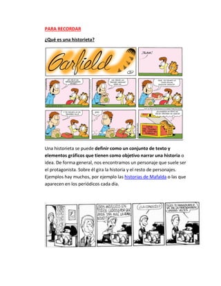 PARA RECORDAR
¿Qué es una historieta?
Una historieta se puede definir como un conjunto de texto y
elementos gráficos que tienen como objetivo narrar una historia o
idea. De forma general, nos encontramos un personaje que suele ser
el protagonista. Sobre él gira la historia y el resto de personajes.
Ejemplos hay muchos, por ejemplo las historias de Mafalda o las que
aparecen en los periódicos cada día.
 
