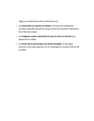 Algunas características de las historietas son:
 Las historietas se cuentan en viñetas. Se tratan de rectángulos
cerrados colocados de tal forma que se leen de izquierda a derecha y
de arriba hacia abajo.
 Las imágenes suelen representar lo que se narra en el texto que
aparece en la viñeta.
 Las frases de los personajes van dentro de globo. Si hay algún
resumen, este suele aparecer en un rectángulo en la parte inferior de
la viñeta.
 