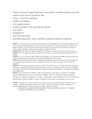  Tubos vacíos de papel higiénico o de cocina. También puedes usar los
tubos en los que se enrolla la tela
 Cinta o cinta de embalaje
 Palillos de dientes
 Una aguja gruesa
 Cartón (puedes usar una caja de cereal)
 Una tijera
 Pegamento
 Una hoja de papel
 Semillas pequeñas, arroz, semillas, polenta, piedras medianas.
PASO 1: Une los tubos con cinta de enmascarar o de embalaje. Si son de papel higiénico une
cinco tubos aproximadamente, si son de cocina puedes unir tres; los de tela son largos y se
deben recortar. Es importante que el tubo sea largo porque así se puede apreciar mejor la
caída de las semillas o de lo que le pongas a tu palo de lluvia.
Importante: No todos los tubos son del mismo tamaño, varían de acuerdo con las marcas.
PASO 2: Con la aguja se abren huequitos en espiral, no hay que traspasar de lado a lado el
cartón.
PASO 3: Una vez se han hecho todos los huequitos, se insertan los palillos desde afuera del
tubo. Se puede poner pegante en la punta del palillo para que se fije.
PASO 4: Cuando están los palillos insertados se recorta la parte sobrante de cada palillo con
un cortaúñas (las puntas que han quedado por fuera del tubo) y se sella con un poco de
pegante.
PASO 5: Para hacer la tapa se usará el cartón. Se debe hacer un círculo del mismo diámetro
del tubo, lo puedes calcar para mayor precisión. Luego, se pega el cartón sobre un cuadrado
de papel y se recorta haciendo pestañas. Se pone la tapa con pegante y se bajan las pestañas
para sellar bien.
PASO 6: Se insertan las semillas, deben ser pequeñas para que no se partan los palillos.
Algunas alternativas son arroz, maíz pira, lentejas, soya, etc.; también puede ser piedras
pequeñas o chaquiras medianas. Se debe ir volteando el palo tapando con la mano el extremo
abierto para verificar si faltan o sobran semillas, hasta lograr la sonoridad que se quiere.
PASO 7: Se tapa por el otro extremo y se decora. Invita a los niños a que lo decoren como
quieran, pueden usar papel maché, tela, hilos u otro material para recubrir. Además, le
pueden hacer figuras, hilos de colores o vinilos, dibujos, colores
h- GRABEN EL SONIDO QUE PRODUCE EN UN LUGAR CERRADO Y TAMBIEN
AFUERA. ANOTEN EN LA CARPETA
 