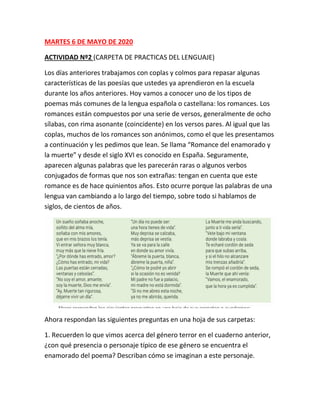 MARTES 6 DE MAYO DE 2020
ACTIVIDAD Nº2 (CARPETA DE PRACTICAS DEL LENGUAJE)
Los días anteriores trabajamos con coplas y colmos para repasar algunas
características de las poesías que ustedes ya aprendieron en la escuela
durante los años anteriores. Hoy vamos a conocer uno de los tipos de
poemas más comunes de la lengua española o castellana: los romances. Los
romances están compuestos por una serie de versos, generalmente de ocho
sílabas, con rima asonante (coincidente) en los versos pares. Al igual que las
coplas, muchos de los romances son anónimos, como el que les presentamos
a continuación y les pedimos que lean. Se llama “Romance del enamorado y
la muerte” y desde el siglo XVI es conocido en España. Seguramente,
aparecen algunas palabras que les parecerán raras o algunos verbos
conjugados de formas que nos son extrañas: tengan en cuenta que este
romance es de hace quinientos años. Esto ocurre porque las palabras de una
lengua van cambiando a lo largo del tiempo, sobre todo si hablamos de
siglos, de cientos de años.
Ahora respondan las siguientes preguntas en una hoja de sus carpetas:
1. Recuerden lo que vimos acerca del género terror en el cuaderno anterior,
¿con qué presencia o personaje típico de ese género se encuentra el
enamorado del poema? Describan cómo se imaginan a este personaje.
 