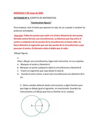MIERCOLES 7 DE mayo de 2020
ACTIVIDAD Nº 4 (CARPETA DE MATEMATICA)
“Construimos figuras”
Para empezar, lean el texto que aparece en rojo, les va a ayudar a resolver las
próximas actividades.
Para leer: Todos los puntos que están a la misma distancia de otro punto
llamado centro forman una circunferencia. La distancia que hay entre el
centro y cualquiera de los puntos de la circunferencia se llama radio. Se
llama diámetro al segmento que une dos puntos de la circunferencia y que
pasa por el centro. El diámetro mide el doble que el radio.
Dibujar figuras
1-
•Para dibujar una circunferencia, Sigan este instructivo en sus carpetas.
a- Marquen el centro y llámenlo A.
b- Marquen un punto cualquiera sobre la circunferencia y llámenlo B.
c- Tracen un segmento que vaya desde A hasta B.
d- Usando A como centro, tracen otra circunferencia con diámetro de 4
cm.
2- Ahora ustedes deberán darles instrucciones a algún familiar para
que haga un dibujo igual al siguiente, sin mostrárselo. Guarden las
instrucciones y el dibujo que hizo su familiar en la carpeta.
 
