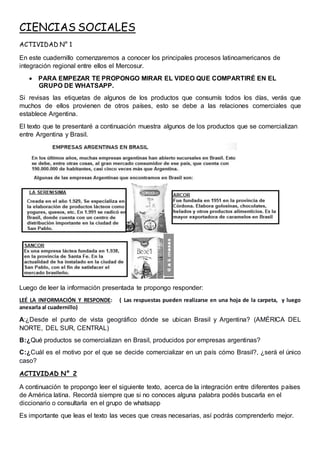 CIENCIAS SOCIALES
ACTIVIDAD N° 1
En este cuadernillo comenzaremos a conocer los principales procesos latinoamericanos de
integración regional entre ellos el Mercosur.
 PARA EMPEZAR TE PROPONGO MIRAR EL VIDEO QUE COMPARTIRÉ EN EL
GRUPO DE WHATSAPP.
Si revisas las etiquetas de algunos de los productos que consumís todos los días, verás que
muchos de ellos provienen de otros países, esto se debe a las relaciones comerciales que
establece Argentina.
El texto que te presentaré a continuación muestra algunos de los productos que se comercializan
entre Argentina y Brasil.
Luego de leer la información presentada te propongo responder:
LEÉ LA INFORMACIÓN Y RESPONDE: ( Las respuestas pueden realizarse en una hoja de la carpeta, y luego
anexarla al cuadernillo)
A:¿Desde el punto de vista geográfico dónde se ubican Brasil y Argentina? (AMÉRICA DEL
NORTE, DEL SUR, CENTRAL)
B:¿Qué productos se comercializan en Brasil, producidos por empresas argentinas?
C:¿Cuál es el motivo por el que se decide comercializar en un país cómo Brasil?, ¿será el único
caso?
ACTIVIDAD N° 2
A continuación te propongo leer el siguiente texto, acerca de la integración entre diferentes países
de América latina. Recordá siempre que si no conoces alguna palabra podés buscarla en el
diccionario o consultarla en el grupo de whatsapp
Es importante que leas el texto las veces que creas necesarias, así podrás comprenderlo mejor.
 