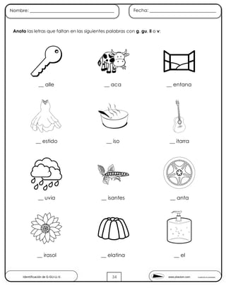 www.pliactom.com Cuadernillo de actividades
Nombre: ______________________________________ Fecha: ______________________________
34
Anota las letras que faltan en las siguientes palabras con g, gu, ll o v:
__ alle __ aca __ entana
__ estido __ iso __ itarra
__ uvia __ isantes __ anta
__ irasol __ elatina __ el
Identificación de G-GU-LL-V.
 
