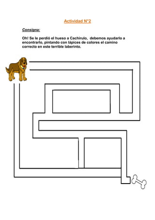 Actividad N°2

Consigna:

Oh! Se le perdió el hueso a Cachirulo, debemos ayudarlo a
encontrarlo, pintando con lápices de colores el camino
correcto en este terrible laberinto.
 