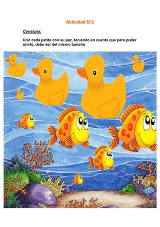 Actividad N°4

Consigna:

Unir cada patito con su pez, teniendo en cuenta que para poder
unirlo, debe ser del mismo tamaño
 