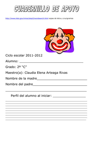 http://www.listo.gov/ninos/step2/wordsearch.html sopas de letra y crucigramas
Ciclo escolar 2011-2012
Alumno: _________________________________
Grado: 2º “C”
Maestro(a): Claudia Elena Arteaga Rivas
Nombre de la madre__________________________
Nombre del padre____________________________
__________________________________________
Perfil del alumno al iniciar: _________________
_____________________________________________________________________________
_____________________________________________________________________________
_____________________________________________________________________________
_____________________________________________________________________________
_____________________________________________________________________________
_____________________________________________________________________________
_____________________________________________________________________________
_____________________________________________________________________________
____________________________________________________________________________
 