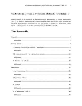 Cuadernillo de apoyo en la preparación de la prueba ICFES Saber 11° 1
Cuadernillo de apoyo en la preparación a la Prueba ICFES Saber 11°
Este documento es la compilación de diferentes trabajos realizados por los tutores del semestre
2012-10 en donde se trabajan temáticas de las diferentes áreas relacionadas con la prueba ICFES
Saber 11°. Esperamos que sirva como una guía que permita su estudio para el simulacro que se
llevará a cabo el próximo 28 de abril así como para la prueba ICFES Saber 11°.
Tabla de contenido
Lenguaje.............................................................................................................................................. 3
Bibliografía .................................................................................................................................. 7
Ciencias Sociales.................................................................................................................................. 8
I. El espacio, el territorio, el ambiente y la población..................................................................... 8
Bibliografía ................................................................................................................................ 15
II. El poder, la economía y las organizaciones sociales ................................................................. 15
Bibliografía ................................................................................................................................ 21
III. El tiempo y las culturas............................................................................................................. 22
Bibliografía ................................................................................................................................ 25
Matemáticas...................................................................................................................................... 26
I. Numérico-variacional................................................................................................................. 26
Bibliografía ................................................................................................................................ 28
II. Geométrico-métrico.................................................................................................................. 28
Bibliografía ................................................................................................................................ 36
III. Aleatorio................................................................................................................................... 36
Bibliografía ................................................................................................................................ 39
IV. De la variable al trazo (1) ......................................................................................................... 40
Bibliografía ................................................................................................................................ 44
 