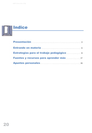 ARTICULACIONrgb.qxd     1/4/2003         18:39       Page 20



              A R T I C U L A C I O N




               Indice


               Presentación                         . . . . . . . . . . . . . . . . . . . . . . . . . . . . . . . . . . . . . . . . . . . . . . . . . . . . . . . . . . . . . . . . . . . . . . . . .3



               Entrando en materia . . . . . . . . . . . . . . . . . . . . . . . . . . . . . . . . . . . . . . . . . . . . . . . . . . . . . . . . . . .5

               Estrategias para el trabajo pedagógico . . . . . . . . . . . . . . . . . . . . . .9

               Fuentes y recursos para aprender más                                                                                                    . . . . . . . . . . . . . . . . . . . . .17



               Apuntes personales . . . . . . . . . . . . . . . . . . . . . . . . . . . . . . . . . . . . . . . . . . . . . . . . . . . . . . . . . . .18




   20
 