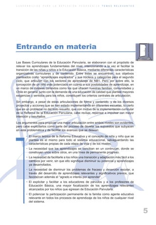 ARTICULACIONrgb.qxd     1/4/2003      18:37     Page 5



          C U A D E R N I L L O S   P A R A   L A   R E F L E X I Ó N   P E D A G Ó G I C A   T E M A S   R E L E V A N T E S




          Entrando en materia

          Las Bases Curriculares de la Educación Parvularia, se elaboraron con el propósito de
          relevar los aprendizajes fundamentales del nivel, intencionando a la vez el facilitar la
          transición de las niñas y niños a la Educación Básica, mediante diferentes características
          organizativas curriculares y de contenido. Entre éstas se encuentran, sus objetivos
          planteados como “aprendizajes esperados” y sus núcleos y categorías para el segundo
          ciclo, que articulan con los sectores de aprendizaje de NB1. Pero por sobre ello, la
          concepción de un niño más potenciado en cuanto a sus posibilidades de aprendizaje, en
          un marco de mejores contextos como los que ofrecen nuestras familias, comunidades y
          Chile en general, junto con la demanda de una educación de calidad que planteé mayores
          exigencias y sentidos para los niños, constituyen los criterios centrales de articulación.

          Sin embargo, a pesar de estas articulaciones de forma y contenido, y de los diversos
          proyectos y acciones que se han estado implementando en diferentes escuelas, lo cierto
          que es un problema no del todo resuelto, que con motivo de la implementación curricular
          de la Reforma de la Educación Parvularia, cabe revisar, repensar e impulsar con mayor
          intención y resultados.

          Los argumentos para propiciar una mejor articulación entre ambos niveles son evidentes,
          pero cabe explicitarlos como parte del proceso de develar los supuestos que subyacen
          en esta problemática y de facilitar los avances que se desean:

                   • El marco teórico de la Reforma Educativa y el concepto de niña y niño que se
                     plantea es el mismo para todo el sistema educacional, salvaguardando las
                     características propias de cada etapa de vida y de los niveles.
                   • La necesidad que los aprendizajes se conciban en un continuum, donde se
                     construyen unos sobre otros, en una línea de permanente progreso.
                   • La necesidad de facilitarle a los niños una transición y adaptación más fácil a los
                     cambios por venir, sin que ello signifique disminuir su potencial y aprendizajes
                     ya desarrollados.
                   • La necesidad de disminuir los problemas de fracaso y deserción escolar, a
                     través del desarrollo de aprendizajes relevantes y significativos previos, que
                     favorezcan además el “agrado e interés por aprender”.
                   • El explicitar y facilitar a los educadores de párvulos y a los profesores de
                     Educación Básica, una mayor focalización de los aprendizajes relevantes
                     alcanzados por los niños que egresan de Educación Parvularia.
                   • El potenciar la participación permanente de la familia como agente educativo
                     relevante en todos los procesos de aprendizaje de los niños de cualquier nivel
                     del sistema.


                                                                                                                                5
 