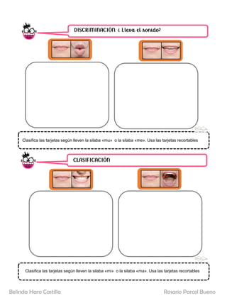 DISCRIMINACIÓN. ¿ Lleva el sonido?
CLASIFICACIÓN
Clasifica las tarjetas según lleven la silaba «mi» o la silaba «ma». Usa las tarjetas recortables
Clasifica las tarjetas según lleven la silaba «mu» o la silaba «me». Usa las tarjetas recortables
Rosario Porcel Bueno
Belinda Haro Castilla
 