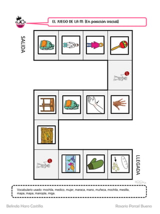 EL JUEGO DE LA M. (En posición inicial)
SALIDA
LLEGADA
Vocabulario usado: mochila, medico, mujer, maraca, mano, muñeca, mochila, mesilla,
mapa, mapa, manopla, miga.
Rosario Porcel Bueno
Belinda Haro Castilla
 