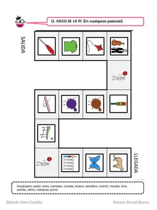 EL JUEGO DE LA M. (En cualquier posición)
SALIDA
LLEGADA
Vocabulario usado: remo, camiseta, cometa, músico, semáforo, marrón, morado, lima,
camilla, ultimo, mariposa, puma.
Rosario Porcel Bueno
Belinda Haro Castilla
 
