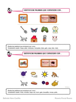 IIDENTIFICAR PALABRAS QUE COMIENZAN CON……
IDENTIFICAR PALABRAS QUE COMIENZAN CON …..
Rodea las palabras que empiecen por «ma».
Vocabulario usado: mapa, pala, mariposa, manoplas, bata, gato, casa, lata, malo.
Rodea las palabras que empiecen por «mo».
Vocabulario usado: moto, morado, sopa, sol, moni, gato, bocadillo, moras, pollo.
Rosario Porcel Bueno
Belinda Haro Castilla
 