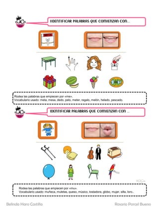 IIDENTIFICAR PALABRAS QUE COMIENZAN CON……
IDENTIFICAR PALABRAS QUE COMIENZAN CON …..
Rodea las palabras que empiecen por «me».
Vocabulario usado: meta, mesa, dedo, pelo, meter, regalo, melón, helado, pescado.
Rodea las palabras que empiecen por «mu».
Vocabulario usado: muñeca, muletas, queso, músico, tostadora, globo, mujer, silla, loro..
Rosario Porcel Bueno
Belinda Haro Castilla
 