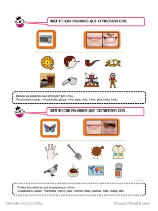 IIDENTIFICAR PALABRAS QUE COMIENZAN CON……
IDENTIFICAR PALABRAS QUE COMIENZAN CON …..
Rodea las palabras que empiecen por «me».
Vocabulario usado: microondas, pizza, mira, pipa, nido, mina, pito, misa, indio.
Rodea las palabras que empiecen por «ma».
Vocabulario usado: mariposa, mano, pala, marron, bata, paloma, café, mapa, lata.
Rosario Porcel Bueno
Belinda Haro Castilla
 