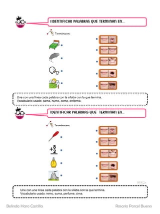 IIDENTIFICAR PALABRAS QUE TERMINAN EN……
IDENTIFICAR PALABRAS QUE TERMINAN EN…..
Une con una línea cada palabra con la sílaba con la que termina.
Vocabulario usado: cama, humo, come, enferma.
Une con una línea cada palabra con la sílaba con la que termina.
Vocabulario usado: remo, suma, perfume, cima.
Rosario Porcel Bueno
Belinda Haro Castilla
 