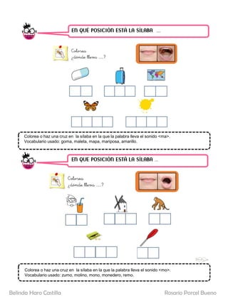 EN QUÉ POSICIÓN ESTÁ LA SÍLABA ……
EN QUE POSICIÓN ESTÁ LA SÍLABA …..
Colorea o haz una cruz en la sílaba en la que la palabra lleva el sonido <ma>.
Vocabulario usado: goma, maleta, mapa, mariposa, amarillo.
Colorea o haz una cruz en la sílaba en la que la palabra lleva el sonido <mo>.
Vocabulario usado: zumo, molino, mono, monedero, remo.
Rosario Porcel Bueno
Belinda Haro Castilla
 