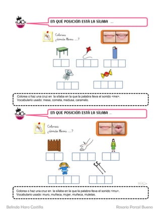 EN QUÉ POSICIÓN ESTÁ LA SÍLABA ……
EN QUE POSICIÓN ESTÁ LA SÍLABA …..
Colorea o haz una cruz en la sílaba en la que la palabra lleva el sonido <me>.
Vocabulario usado: mesa, cometa, medusa, caramelo.
Colorea o haz una cruz en la sílaba en la que la palabra lleva el sonido <mu>.
Vocabulario usado: muro, muñeca, mujer, muñeca, muletas.
Rosario Porcel Bueno
Belinda Haro Castilla
 
