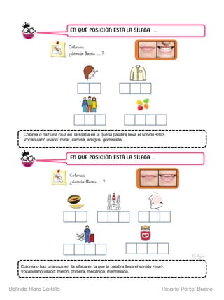 EN QUÉ POSICIÓN ESTÁ LA SÍLABA ……
EN QUE POSICIÓN ESTÁ LA SÍLABA …..
Colorea o haz una cruz en la sílaba en la que la palabra lleva el sonido <mi>.
Vocabulario usado: mirar, camisa, amigos, gominolas.
Colorea o haz una cruz en la sílaba en la que la palabra lleva el sonido <me>.
Vocabulario usado: melón, primera, mecánico, mermelada.
Rosario Porcel Bueno
Belinda Haro Castilla
 