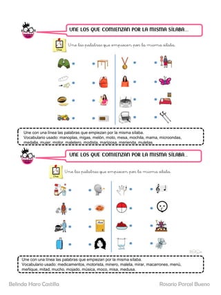 UNE LOS QUE COMIENZAN POR LA MISMA SÍLABA……
UNE LOS QUE COMIENZAN POR LA MISMA SÍLABA…..
Une con una línea las palabras que empiezan por la misma sílaba.
Vocabulario usado: manoplas, migas, melón, moto, mesa, mochila, mama, microondas,
medalla, mujer, motor, maletero, modista, mariposa, merienda, muletas.
Une con una línea las palabras que empiezan por la misma sílaba.
Vocabulario usado: medicamentos, motorista, minero, maleta, mirar, macarrones, menú,
meñique, mitad, mucho, mojado, música, moco, misa, medusa.
Rosario Porcel Bueno
Belinda Haro Castilla
 