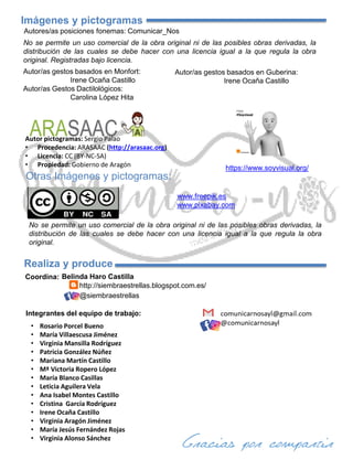 No se permite un uso comercial de la obra original ni de las posibles obras derivadas, la
distribución de las cuales se debe hacer con una licencia igual a la que regula la obra
original.
Autor pictogramas: Sergio Palao
• Procedencia: ARASAAC (http://arasaac.org)
• Licencia: CC (BY-NC-SA)
• Propiedad: Gobierno de Aragón
Imágenes y pictogramas
https://www.soyvisual.org/
Otras Imágenes y pictogramas:
www.pixabay.com
Autor/as gestos basados en Monfort:
Irene Ocaña Castillo
Autor/as Gestos Dactilológicos:
Carolina López Hita
www.freepik.es
Integrantes del equipo de trabajo:
Belinda Haro Castilla
Coordina:
Realiza y produce
http://siembraestrellas.blogspot.com.es/
@siembraestrellas
Autor/as gestos basados en Guberina:
Irene Ocaña Castillo
Autores/as posiciones fonemas: Comunicar_Nos
No se permite un uso comercial de la obra original ni de las posibles obras derivadas, la
distribución de las cuales se debe hacer con una licencia igual a la que regula la obra
original. Registradas bajo licencia.
• Rosario Porcel Bueno
• María Villaescusa Jiménez
• Virginia Mansilla Rodríguez
• Patricia González Núñez
• Mariana Martín Castillo
• Mª Victoria Ropero López
• María Blanco Casillas
• Leticia Aguilera Vela
• Ana Isabel Montes Castillo
• Cristina García Rodríguez
• Irene Ocaña Castillo
• Virginia Aragón Jiménez
• María Jesús Fernández Rojas
• Virginia Alonso Sánchez
 