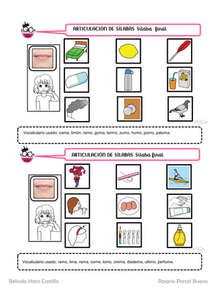 ARTICULACIÓN DE SÍLABAS. Sílaba final
ARTICULACIÓN DE SÍLABAS. Sílaba final
Vocabulario usado: cama, limón, remo, goma, termo, zumo, humo, pomo, paloma.
Rosario Porcel Bueno
Belinda Haro Castilla
Vocabulario usado: ramo, lima, rema, come, lomo, crema, diadema, ultimo, perfume.
 