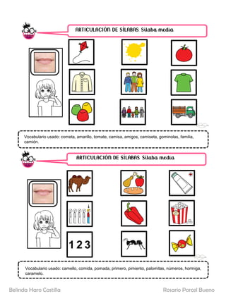 ARTICULACIÓN DE SÍLABAS. Sílaba media
ARTICULACIÓN DE SÍLABAS. Sílaba media
Vocabulario usado: cometa, amarillo, tomate, camisa, amigos, camiseta, gominolas, familia,
camión.
Vocabulario usado: camello, comida, pomada, primero, pimiento, palomitas, números, hormiga,
caramelo.
Rosario Porcel Bueno
Belinda Haro Castilla
 
