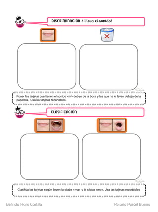 DISCRIMINACIÓN. ¿ Lleva el sonido?
CLASIFICACIÓN
Poner las tarjetas que tienen el sonido <m> debajo de la boca y las que no lo lleven debajo de la
papelera. Usa las tarjetas recortables.
Clasifica las tarjetas según lleven la silaba «ma» o la silaba «mo». Usa las tarjetas recortables
Rosario Porcel Bueno
Belinda Haro Castilla
 