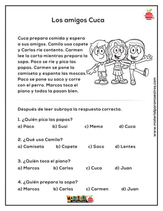 Los amigos Cuca
www.materialparamaestros.com
Cuca prepara comida y espera
a sus amigos. Camila usa copete
y Carlos rie contento. Carmen
lee la carta mientras prepara la
sopa. Paco se rie y pica las
papas. Carmen se pone la
camiseta y espanta las moscas.
Paco se pone su saco y corre
con el perro. Marcos toca el
piano y todos la pasan bien.
1. ¿Quién pica las papas?
a) Paco b) Susi c) Memo d) Cuca
Después de leer subraya la respuesta correcta.
2. ¿Qué usa Camila?
a) Camiseta b) Copete c) Saco d) Lentes
3. ¿Quién toca el piano?
a) Marcos b) Carlos c) Cuca d) Juan
4. ¿Quién prepara la sopa?
a) Marcos b) Carlos c) Carmen d) Juan
 