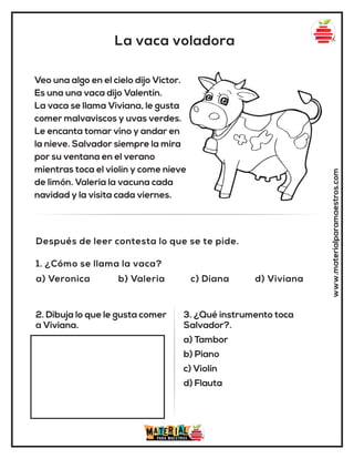 La vaca voladora
www.materialparamaestros.com
Veo una algo en el cielo dijo Victor.
Es una una vaca dijo Valentín.
La vaca se llama Viviana, le gusta
comer malvaviscos y uvas verdes.
Le encanta tomar vino y andar en
la nieve. Salvador siempre la mira
por su ventana en el verano
mientras toca el violín y come nieve
de limón. Valeria la vacuna cada
navidad y la visita cada viernes.
1. ¿Cómo se llama la vaca?
a) Veronica b) Valeria c) Diana d) Viviana
Después de leer contesta lo que se te pide.
2. Dibuja lo que le gusta comer
a Viviana.
3. ¿Qué instrumento toca
Salvador?.
a) Tambor
b) Piano
c) Violín
d) Flauta
 