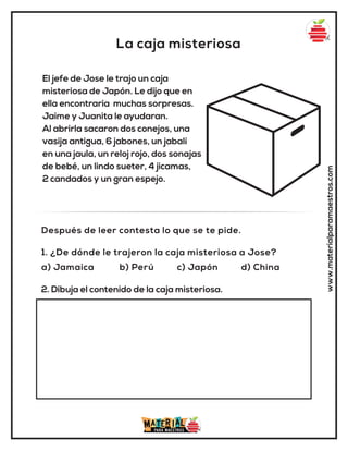 La caja misteriosa
www.materialparamaestros.com
El jefe de Jose le trajo un caja
misteriosa de Japón. Le dijo que en
ella encontraria muchas sorpresas.
Jaime y Juanita le ayudaran.
Al abrirla sacaron dos conejos, una
vasija antigua, 6 jabones, un jabalí
en una jaula, un reloj rojo, dos sonajas
de bebé, un lindo sueter, 4 jicamas,
2 candados y un gran espejo.
1. ¿De dónde le trajeron la caja misteriosa a Jose?
a) Jamaica b) Perú c) Japón d) China
Después de leer contesta lo que se te pide.
2. Dibuja el contenido de la caja misteriosa.
 