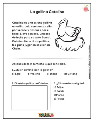 La gallina Catalina
www.materialparamaestros.com
Catalina es una es una gallina
amarilla. Lola camina con ella
por la calle y después por el
llano. Lleva con ella, una olla
de leche para su gato Bambi.
Catalina tiene cinco pollitos,
les gusta jugar en el sillón de
Chela.
1. ¿Quién camina tcon la gallina?
a) Lola b) Valeria c) Diana d) Viviana
Después de leer contesta lo que se te pide.
2. Dibuja los pollitos de Catalina. 3. ¿Cómo se llama el gato?.
a) Felipe
b) Bambi
c) Monse
d) Pelusa
 