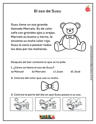 1. ¿Cómo se llama el oso de Susu?
a) Manuel b) Marcelo c) Juan d) José
2. Colorea del color que usa su moño.
3. Colorea la parte del día en que Susu pasea a su oso.
Después de leer contesta lo que se te pide.
www.materialparamaestros.com
El oso de Susu
Susu tiene un oso grande
llamado Marcelo. Es de color
cafe con grandes ojos y orejas.
Marcelo es bueno y tierno, le
encanta su moño color rojo.
Susu lo saca a pasear todos
los días por las mañanas.
 