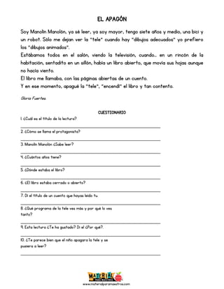 www.materialparamaestros.com
EL APAGÓN
Soy Manolín Manolón, ya sé leer, ya soy mayor, tengo siete años y medio, una bici y
un robot. Sólo me dejan ver la “tele” cuando hay “dibujos adecuados” yo prefiero
los “dibujos animados”.
Estábamos todos en el salón, viendo la televisión, cuando... en un rincón de la
habitación, sentadito en un sillón, había un libro abierto, que movía sus hojas aunque
no hacía viento.
El libro me llamaba, con las páginas abiertas de un cuento.
Y en ese momento, apagué la “tele”, “encendí” el libro y tan contento.
Gloria Fuertes.
CUESTIONARIO
1. ¿Cuál es el título de la lectura?
_________________________________________________
2. ¿Cómo se llama el protagonista?
_________________________________________________
3. Manolín Manolón ¿Sabe leer?
_________________________________________________
4. ¿Cuántos años tiene?
_________________________________________________
5. ¿Dónde estaba el libro?
_________________________________________________
6. ¿El libro estaba cerrado o abierto?
_________________________________________________
7. Dí el título de un cuento que hayas leído tu.
_________________________________________________
8. ¿Qué programa de la tele ves más y por qué lo ves
tanto?
_________________________________________________
9. Esta lectura ¿Te ha gustado? Di el ¿Por qué?.
_________________________________________________
10. ¿Te parece bien que el niño apagara la tele y se
pusiera a leer?
_________________________________________________
 