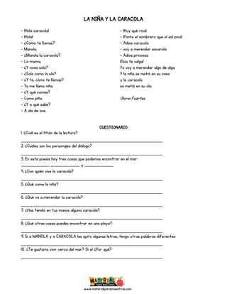 www.materialparamaestros.com
LA NIÑA Y LA CARACOLA
- ¡Hola caracola!
- ¡Hola!
- ¿Cómo te llamas?
- Manola.
- ¿Manola la caracola?
- La misma.
- ¿Y vives sola?
- ¿Sola como la ola?
- ¿Y tú, cómo te llamas?
- Yo me llamo niña.
- ¿Y qué comes?
- Como piña.
- ¿Y a qué sabe?
- A ala de ave.
- ¡Huy qué rica!.
- ¡Ponte el sombrero que el sol pica!
- Adios caracola
- voy a merendar escarola.
- Adios princesa
¡Dios te valga!
Yo voy a merendar algo de alga.
Y la niña se metió en su casa
y la caracola
se metió en su ola.
Gloria Fuertes
CUESTIONARIO
1. ¿Cuál es el título de la lectura?
_________________________________________________
2. ¿Cuáles son los personajes del diálogo?
_________________________________________________
3. En esta poesía hay tres cosas que podemos encontrar en el mar:
________________, _________________ y _________________
4. ¿Con quién vive la caracola?
_________________________________________________
5. ¿Qué come la niña?
_________________________________________________
6. ¿Qué va a merendar la caracola?
_________________________________________________
7. ¿Has tenido en tus manos alguna caracola?.
_________________________________________________
8. ¿Qué otras cosas puedes encontrar en una playa?
_________________________________________________
9. Si a MANOLA y a CARACOLA les quito algunas letras, tengo otras palabras diferentes:
_________________________________________________
10. ¿Te gustaría vivir cerca del mar? Di el ¿Por qué?
_________________________________________________
 