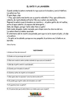 www.materialparamaestros.com
EL GATO Y LA LAVADORA
Cuando estaba la señora metiendo la ropa sucia en la lavadora, sonó el teléfono.
La señora se fue.
El gato llegó y dijo:
- ¡ Huy, qué casita más bonita con su puerta redondita ! ¡ Huy, qué colchoncito
caliente, de ropita blanda enfrente ! Me voy a echar una siestecita...
Regresó la señora, puso la lavadora en marcha y … el pobre gatito dio mil vueltas,
entre el agua caliente y la espuma del detergente …
Salió, de milagro, porque “siete vidas tiene un gato”.
Salió medio ahogado, medio mareado, pero limpio como los chorros del oro.
La señora llamó al médico asustada.
El veterinario sólo le recetó una pomada, para que no se le cayera el pelo, y le dijo
a la señora:
- Su gato se ha salvado, porque es muy pequeño, la próxima vez, lo baña en un
barreño.
Gloria Fuertes.
CUESTIONARIO
1. ¿Cuál es el título de la lectura?
_________________________________________________
2. ¿Cuáles son los personajes del cuento?
_________________________________________________
3. ¿Qué sonó cuando la señora estaba metiendo la ropa sucia en la lavadora?
_________________________________________________
4. ¿Qué dijo el gatito viendo la ropita blanda?
_________________________________________________
5. ¿Cuándo puso la lavadora la señora?
_________________________________________________
6. ¿Cuántas vueltas dio el gatito en la lavadora?
_________________________________________________
7. ¿Qué quiere decir la expresión “como los chorros del oro”?
_________________________________________________
8. ¿Es posible que el gatito saliera de la lavadora con vida?
_________________________________________________
9. ¿Te gustaría tener un gatito?
_________________________________________________
10. ¿Te parece bien que la señora llame a un médico para curar al gato?
 