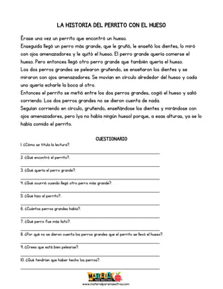 www.materialparamaestros.com
LA HISTORIA DEL PERRITO CON EL HUESO
Érase una vez un perrito que encontró un hueso.
Enseguida llegó un perro más grande, que le gruñó, le enseñó los dientes, lo miró
con ojos amenazadores y le quitó el hueso. El perro grande quería comerse el
hueso. Pero entonces llegó otro perro grande que también quería el hueso.
Los dos perros grandes se pelearon gruñendo, se enseñaron los dientes y se
miraron con ojos amenazadores. Se movían en círculo alrededor del hueso y cada
uno quería echarle la boca al otro.
Entonces el perrito se metió entre los dos perros grandes, cogió el hueso y salió
corriendo. Los dos perros grandes no se dieron cuenta de nada.
Seguían corriendo en círculo, gruñendo, enseñándose los dientes y mirándose con
ojos amenazadores, pero ¡ya no había ningún hueso! porque, a esas alturas, ya se lo
había comido el perrito.
CUESTIONARIO
1. ¿Cómo se titula la lectura?.
_________________________________________________
2. ¿Qué encontró el perrito?.
_________________________________________________
3. ¿Qué quería el perro grande?.
_________________________________________________
4. ¿Qué ocurrió cuando llegó otro perro más grande?.
_________________________________________________
5. ¿Qué hizo el perrito?.
_________________________________________________
6. ¿Cuántos perros grandes había?.
_________________________________________________
7. ¿Qué perro fue más listo?.
_________________________________________________
8. ¿Por qué no se dieron cuenta los perros grandes que el perrito se llevó el hueso?.
_________________________________________________
9. ¿Crees que está bien pelearse?.
_________________________________________________
10. ¿Qué tendrían que haber hecho los perros?.
_________________________________________________
 