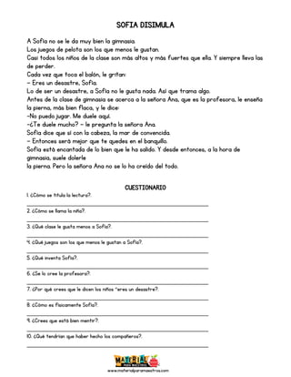 www.materialparamaestros.com
SOFIA DISIMULA
A Sofía no se le da muy bien la gimnasia.
Los juegos de pelota son los que menos le gustan.
Casi todos los niños de la clase son más altos y más fuertes que ella. Y siempre lleva las
de perder.
Cada vez que toca el balón, le gritan:
— Eres un desastre, Sofía.
Lo de ser un desastre, a Sofía no le gusta nada. Así que trama algo.
Antes de la clase de gimnasia se acerca a la señora Ana, que es la profesora, le enseña
la pierna, más bien flaca, y le dice:
-No puedo jugar. Me duele aquí.
-¿Te duele mucho? — le pregunta la señora Ana.
Sofía dice que sí con la cabeza, la mar de convencida.
— Entonces será mejor que te quedes en el banquillo.
Sofía está encantada de lo bien que le ha salido. Y desde entonces, a la hora de
gimnasia, suele dolerle
la pierna. Pero la señora Ana no se lo ha creído del todo.
CUESTIONARIO
1. ¿Cómo se titula la lectura?.
_________________________________________________
2. ¿Cómo se llama la niña?.
_________________________________________________
3. ¿Qué clase le gusta menos a Sofía?.
_________________________________________________
4. ¿Qué juegos son los que menos le gustan a Sofía?.
_________________________________________________
5. ¿Qué inventa Sofía?.
_________________________________________________
6. ¿Se lo cree la profesora?.
_________________________________________________
7. ¿Por qué crees que le dicen los niños ”eres un desastre?.
_________________________________________________
8. ¿Cómo es físicamente Sofía?.
_________________________________________________
9. ¿Crees que está bien mentir?.
_________________________________________________
10. ¿Qué tendrían que haber hecho los compañeros?.
_________________________________________________
 