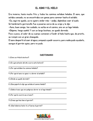 www.materialparamaestros.com
EL ASNO Y EL HIELO
Era invierno, hacía mucho frío y todos los caminos estaban helados. El asno, que
estaba cansado, no se encontraba con ganas para caminar hasta el establo.
—Ea, aquí me quedo, ya no quiero andar más — sedijo, dejándose caer al suelo.
Un hambriento gorrioncillo fue a posarse cerca de su oreja y le dijo:
—Asno, buen amigo, ten cuidado, no estás en el camino, sino en un lago helado.
—¡Déjame, tengo sueño!. Y con un largo bostezo, se quedó dormido.
Poco a poco, el calor de su cuerpo comenzó a fundir el hielo hasta que, de pronto,
se rompió con un gran chasquido.
El asno despertó al caer al agua y empezó a pedir socorro, pero nadie pudo ayudarlo,
aunque el gorrión quiso, pero no pudo.
CUESTIONARIO
1. ¿Cómo se titula la lectura?.
_________________________________________________
2. ¿En qué estación del año ocurre esta historia?.
_________________________________________________
3. ¿Por qué estaban los caminos helados?.
_________________________________________________
4. ¿Por qué el asno no quiso ir a dormir al establo?.
_________________________________________________
5. ¿Dónde se quedó dormido?.
_________________________________________________
6. ¿Que pajarito le dijo que estaba el camino helado?.
_________________________________________________
7. ¿Sabía el asno que era peligroso dormir en el lago helado?.
_________________________________________________
8. ¿Por qué le ocurrió eso al asno?.
_________________________________________________
9. ¿Crees que hizo bien el gorrión?.
_________________________________________________
10. ¿Qué hubieras hecho tú si fueras el gorrión?
_________________________________________________
 