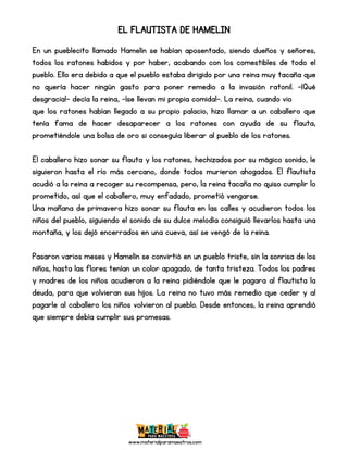 www.materialparamaestros.com
EL FLAUTISTA DE HAMELIN
En un pueblecito llamado Hamelín se habían aposentado, siendo dueños y señores,
todos los ratones habidos y por haber, acabando con los comestibles de todo el
pueblo. Ello era debido a que el pueblo estaba dirigido por una reina muy tacaña que
no quería hacer ningún gasto para poner remedio a la invasión ratonil. -¡Qué
desgracia!- decía la reina, -¡se llevan mi propia comida!-. La reina, cuando vio
que los ratones habían llegado a su propio palacio, hizo llamar a un caballero que
tenía fama de hacer desaparecer a los ratones con ayuda de su flauta,
prometiéndole una bolsa de oro si conseguía liberar al pueblo de los ratones.
El caballero hizo sonar su flauta y los ratones, hechizados por su mágico sonido, le
siguieron hasta el río más cercano, donde todos murieron ahogados. El flautista
acudió a la reina a recoger su recompensa, pero, la reina tacaña no quiso cumplir lo
prometido, así que el caballero, muy enfadado, prometió vengarse.
Una mañana de primavera hizo sonar su flauta en las calles y acudieron todos los
niños del pueblo, siguiendo el sonido de su dulce melodía consiguió llevarlos hasta una
montaña, y los dejó encerrados en una cueva, así se vengó de la reina.
Pasaron varios meses y Hamelín se convirtió en un pueblo triste, sin la sonrisa de los
niños, hasta las flores tenían un color apagado, de tanta tristeza. Todos los padres
y madres de los niños acudieron a la reina pidiéndole que le pagara al flautista la
deuda, para que volvieran sus hijos. La reina no tuvo más remedio que ceder y al
pagarle al caballero los niños volvieron al pueblo. Desde entonces, la reina aprendió
que siempre debía cumplir sus promesas.
 