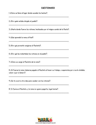 www.materialparamaestros.com
CUESTIONARIO
1. ¿Cómo se llama el lugar donde suceden los hechos?.
_________________________________________________
2. ¿Por quién estaba dirigido el pueblo?.
_________________________________________________
3. ¿Hasta donde fueron los ratones, hechizados por el mágico sonido de la flauta?.
_________________________________________________
4. ¿Qué aprendió la reina al final?.
_________________________________________________
5. ¿Por qué prometió vengarse el flautista?.
_________________________________________________
6. ¿Por qué les molestaban los ratones en el pueblo?.
_________________________________________________
7. ¿Cómo se vengó el flautista de la reina?.
_________________________________________________
8. ¿Si fueras la reina, hubieras pagado al flautista al hacer su trabajo, o esperarías por si se le olvidaba
volver a por el dinero?.
_________________________________________________
9. ¿Se te ocurre otra idea para acabar con los ratones?.
_________________________________________________
10. Si fueras el flautista, y la reina no quiere pagarte, ¿qué harías?.
_________________________________________________
 