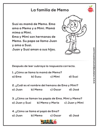 www.materialparamaestros.com
La familia de Memo
Susi es mamá de Memo. Ema
ama a Memo y a Mimi. Mamá
mima a Mimi.
Ema y Mimi son hermanas de
Memo. Su papa se llama Juan
y ama a Susi.
Juan y Susi aman a sus hijos.
1. ¿Cómo se llama la mamá de Memo?
a) Ema b) Susu c) Mimi d) Susi
Después de leer subraya la respuesta correcta.
2. ¿Cuál es el nombre del hemano de Ema y Mimi?
a) Juan b) Memo c) Oscar d) José
3. ¿Cómo se llaman los papás de Ema, Mimi y Memo?
a) Juan y Susi b) Memo y Maria c) Juan y Mimi
4. ¿Cómo se llama el papá de Ema?
a) Juan b) Memo c) Oscar d) José
 