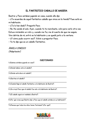 www.materialparamaestros.com
EL FANTÁSTICO CABALLO DE MADERA
Beatriz y Paco estaban jugando en casa, cuando ella dijo:
- ¿Te acuerdas de aquel fantástico caballo que vimos en la tienda? Pues está en
mi habitación.
- ¿Te lo han dado?. Preguntó Paco.
- No. Ha venido él solo. Ayer, cuando tú te marchaste, volví para verlo otra vez.
Estuve mirándolo un rato y, cunado me fui, me di cuenta de que me seguía.
Vino detrás de mí, entró en la habitación y se quedó junto a la ventana.
- ¿Y cómo pudo ocurrir eso?. Volvió a preguntar Paco.
- Ya te dije que es un caballo fantástico.
ÁNGELA IONESCO
(Adaptación)
CUESTIONARIO
1 ¿Quiénes estaban jugando en casa?.
_________________________________________________
2 ¿Dónde habían visto el caballo?.
_________________________________________________
3 ¿Dónde está ahora el caballo?.
_________________________________________________
4 ¿Qué hizo el caballo?.
_________________________________________________
5 ¿Cuándo llegó el caballo fantástico a la habitación de Beatriz?.
_________________________________________________
6 ¿Se creyó Paco que el caballo fue solo a la habitación de Beatriz?.
_________________________________________________
7 ¿El caballo siguió en realidad a Beatriz?.
_________________________________________________
8 ¿Por qué crees que Beatriz dijo a Paco que el caballo estaba en su habitación?.
_________________________________________________
9 ¿Piensas que todos los niños tienen fantasías? ¿Por qué?.
_________________________________________________
 