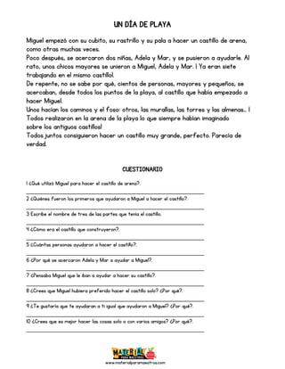 www.materialparamaestros.com
UN DÍA DE PLAYA
Miguel empezó con su cubito, su rastrillo y su pala a hacer un castillo de arena,
como otras muchas veces.
Poco después, se acercaron dos niñas, Adela y Mar, y se pusieron a ayudarle. Al
rato, unos chicos mayores se unieron a Miguel, Adela y Mar. ¡ Ya eran siete
trabajando en el mismo castillo!.
De repente, no se sabe por qué, cientos de personas, mayores y pequeños, se
acercaban, desde todos los puntos de la playa, al castillo que había empezado a
hacer Miguel.
Unos hacían los caminos y el foso: otros, las murallas, las torres y las almenas… ¡
Todos realizaron en la arena de la playa lo que siempre habían imaginado
sobre los antiguos castillos!
Todos juntos consiguieron hacer un castillo muy grande, perfecto. Parecía de
verdad.
CUESTIONARIO
1 ¿Qué utilizó Miguel para hacer el castillo de arena?.
_________________________________________________
2 ¿Quiénes fueron los primeros que ayudaron a Miguel a hacer el castillo?.
_________________________________________________
3 Escribe el nombre de tres de las partes que tenía el castillo.
_________________________________________________
4 ¿Cómo era el castillo que construyeron?.
_________________________________________________
5 ¿Cuántas personas ayudaron a hacer el castillo?.
_________________________________________________
6 ¿Por qué se acercaron Adela y Mar a ayudar a Miguel?.
_________________________________________________
7 ¿Pensaba Miguel que le iban a ayudar a hacer su castillo?.
_________________________________________________
8 ¿Crees que Miguel hubiera preferido hacer el castillo solo? ¿Por qué?.
_________________________________________________
9 ¿Te gustaría que te ayudaran a ti igual que ayudaron a Miguel? ¿Por qué?.
_________________________________________________
10 ¿Crees que es mejor hacer las cosas solo o con varios amigos? ¿Por qué?.
_________________________________________________
 